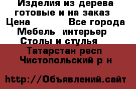 Изделия из дерева готовые и на заказ › Цена ­ 1 500 - Все города Мебель, интерьер » Столы и стулья   . Татарстан респ.,Чистопольский р-н